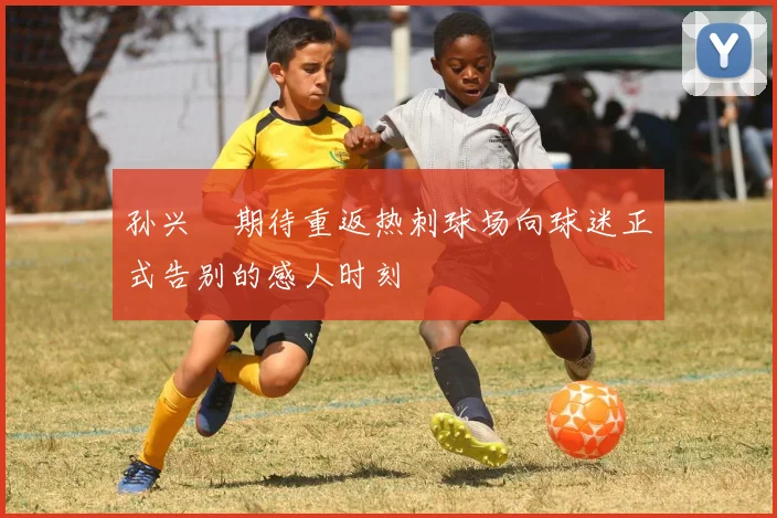 孙兴慜期待重返热刺球场向球迷正式告别的感人时刻