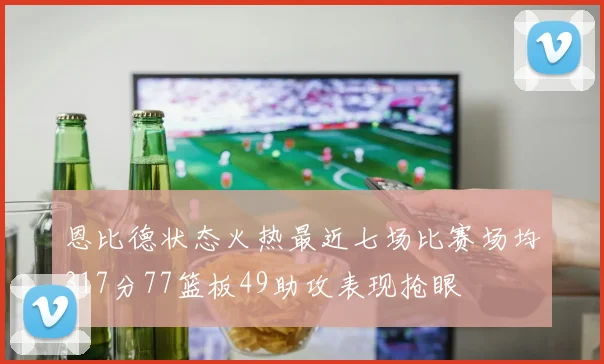 恩比德状态火热最近七场比赛场均317分77篮板49助攻表现抢眼