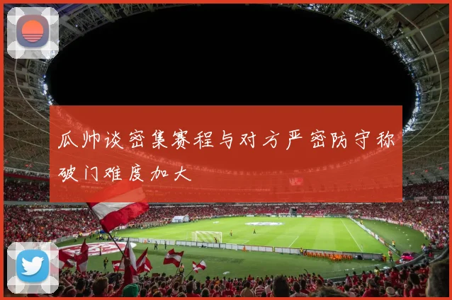 瓜帅谈密集赛程与对方严密防守称破门难度加大
