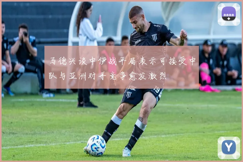 马德兴谈中伊战平局表示可接受中队与亚洲对手竞争愈发激烈