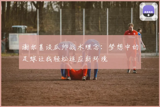 谢尔基谈瓜帅战术理念：梦想中的足球让我轻松适应新环境