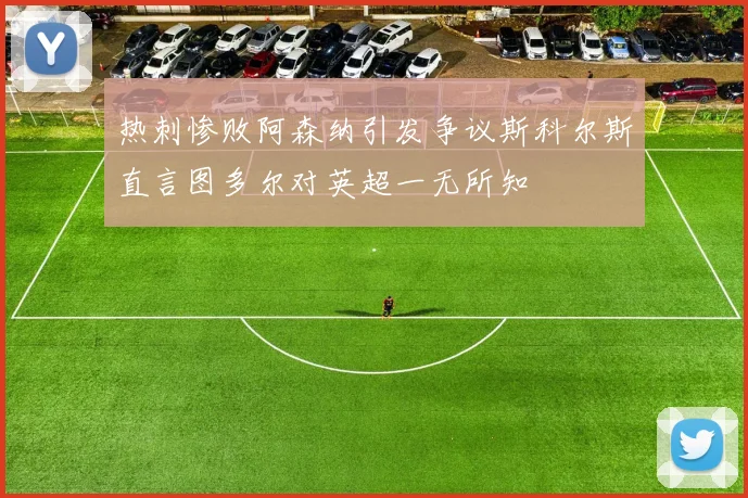 热刺惨败阿森纳引发争议斯科尔斯直言图多尔对英超一无所知