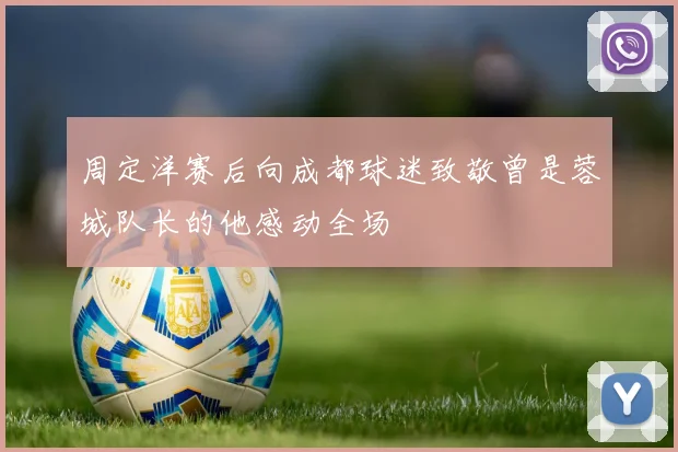 周定洋赛后向成都球迷致敬曾是蓉城队长的他感动全场