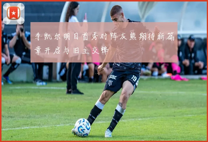 李凯尔明日首秀对阵灰熊期待新篇章开启与旧主交锋