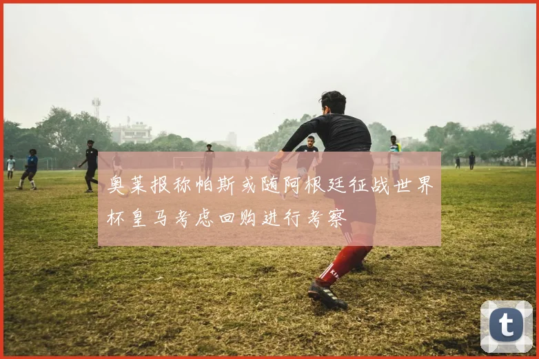 奥莱报称帕斯或随阿根廷征战世界杯皇马考虑回购进行考察
