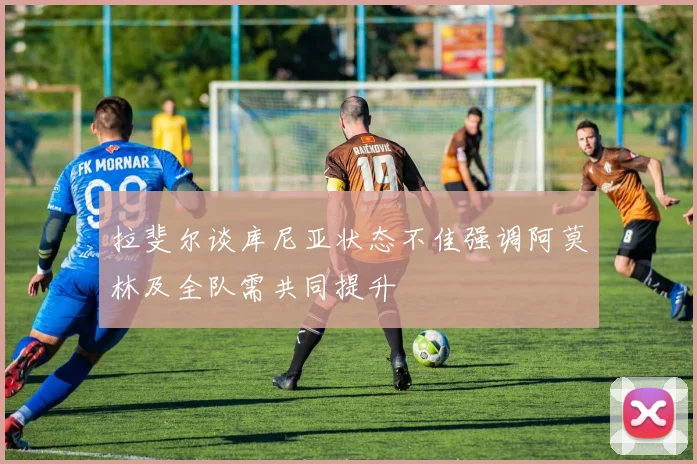 拉斐尔谈库尼亚状态不佳强调阿莫林及全队需共同提升
