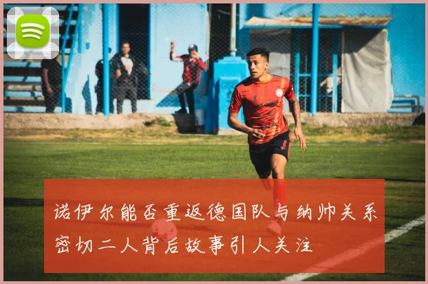 诺伊尔能否重返德国队与纳帅关系密切二人背后故事引人关注
