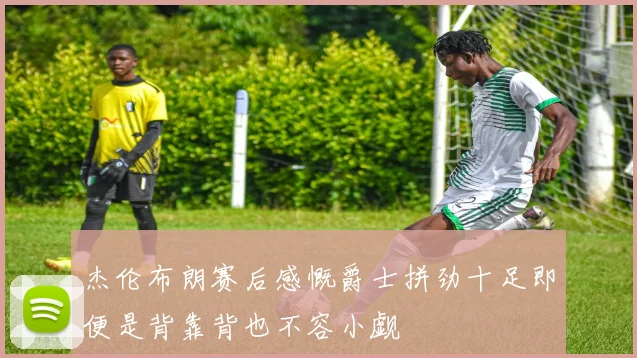 杰伦布朗赛后感慨爵士拼劲十足即便是背靠背也不容小觑