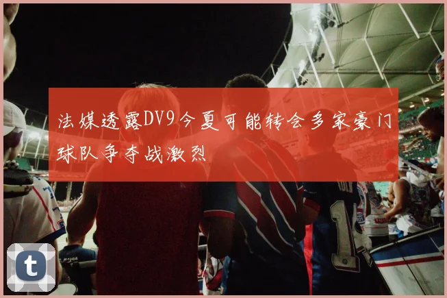 法媒透露DV9今夏可能转会多家豪门球队争夺战激烈
