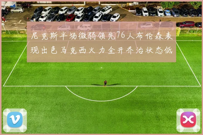 尼克斯半场微弱领先76人布伦森表现出色马克西火力全开乔治状态低迷