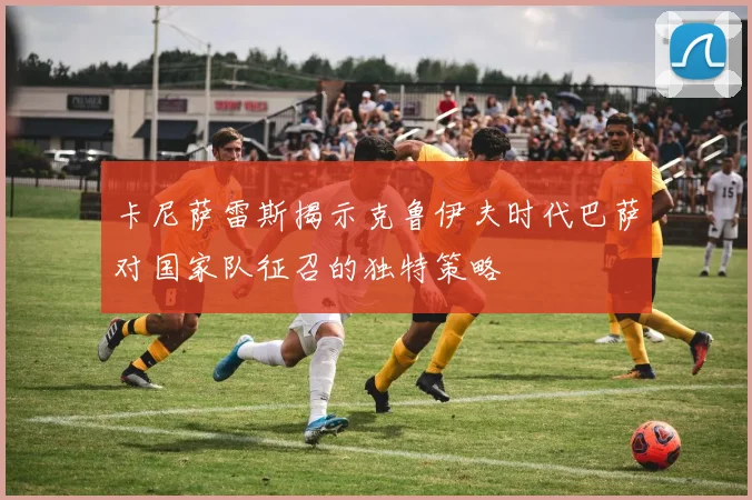卡尼萨雷斯揭示克鲁伊夫时代巴萨对国家队征召的独特策略