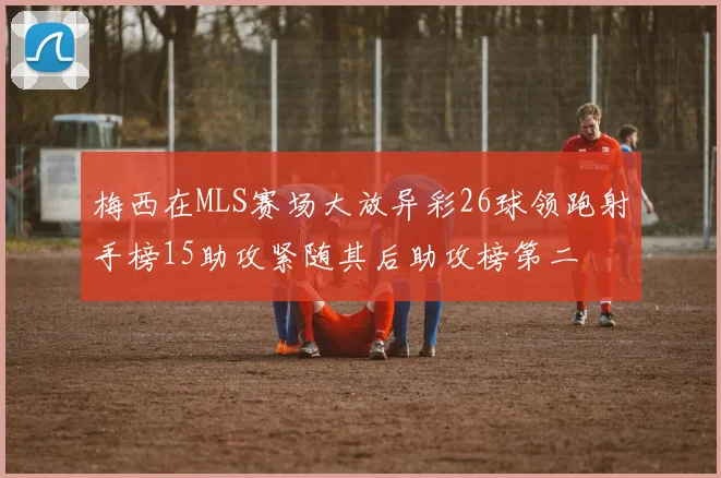 梅西在MLS赛场大放异彩26球领跑射手榜15助攻紧随其后助攻榜第二