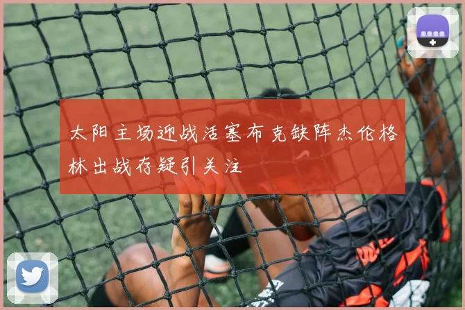 太阳主场迎战活塞布克缺阵杰伦格林出战存疑引关注