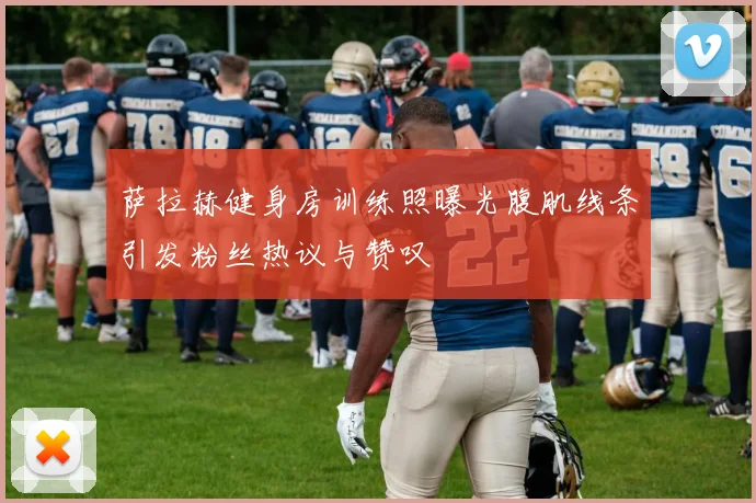 萨拉赫健身房训练照曝光腹肌线条引发粉丝热议与赞叹
