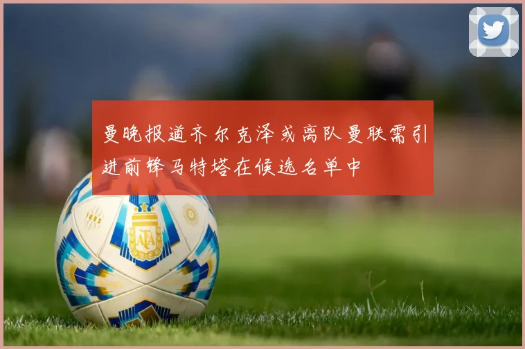 曼晚报道齐尔克泽或离队曼联需引进前锋马特塔在候选名单中