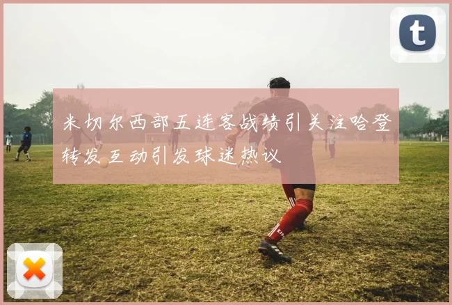 米切尔西部五连客战绩引关注哈登转发互动引发球迷热议