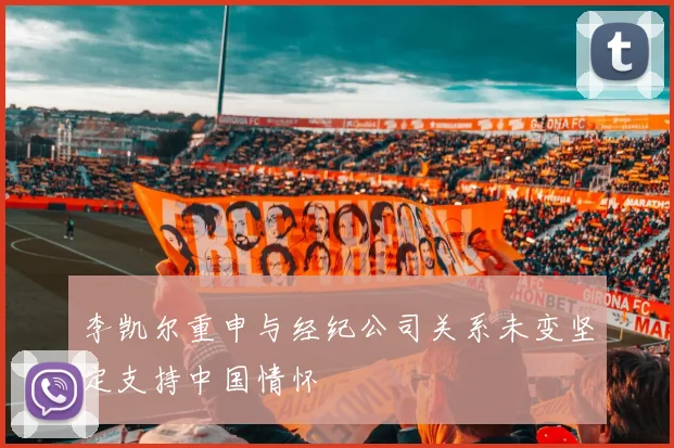 李凯尔重申与经纪公司关系未变坚定支持中国情怀